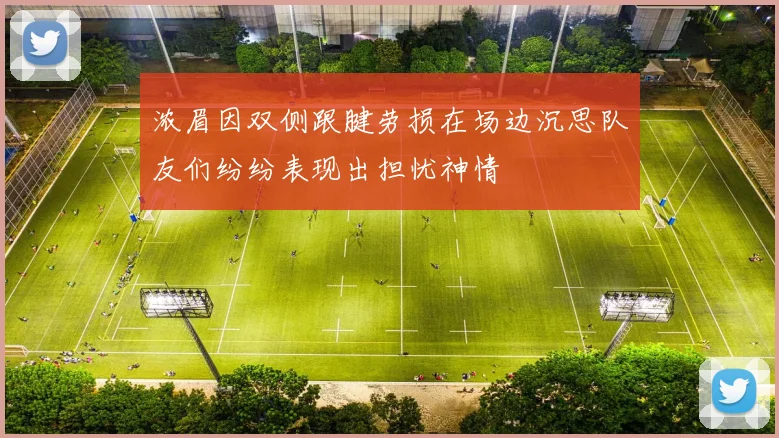 浓眉因双侧跟腱劳损在场边沉思队友们纷纷表现出担忧神情