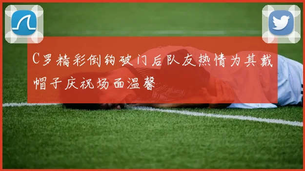 C罗精彩倒钩破门后队友热情为其戴帽子庆祝场面温馨