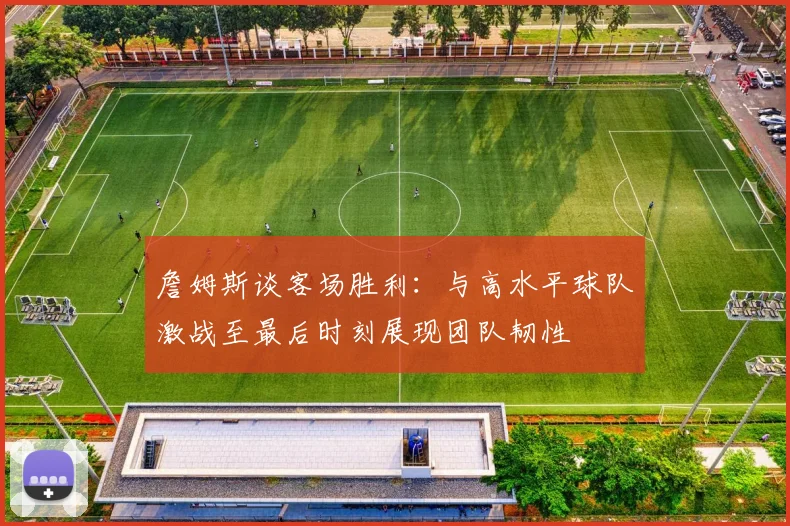 詹姆斯谈客场胜利：与高水平球队激战至最后时刻展现团队韧性