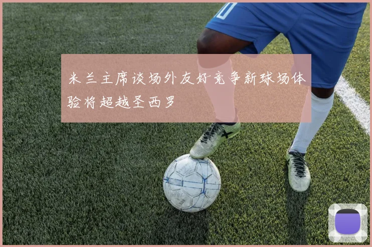 米兰主席谈场外友好竞争新球场体验将超越圣西罗
