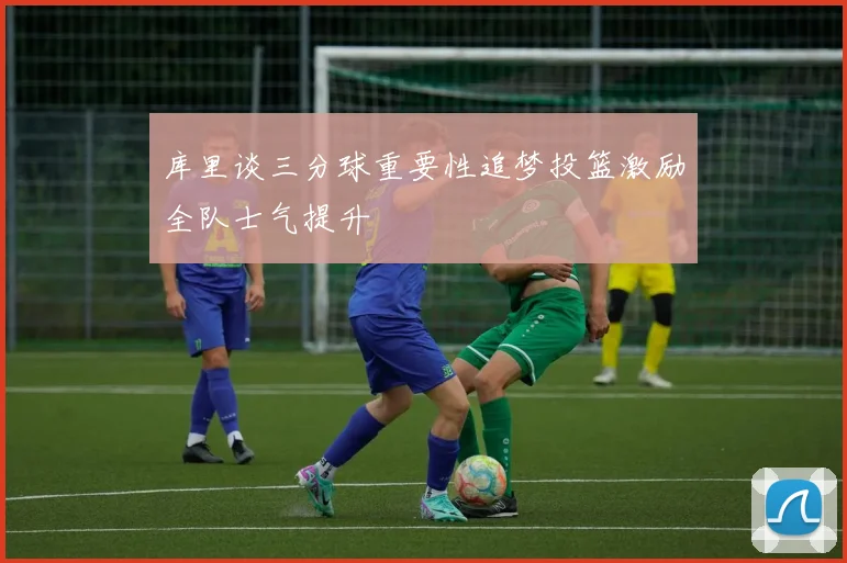 库里谈三分球重要性追梦投篮激励全队士气提升