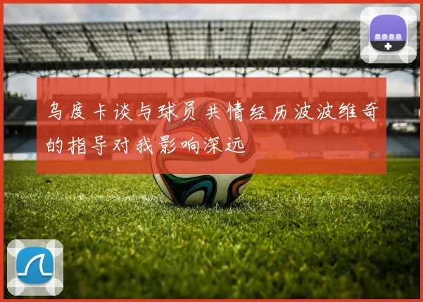 乌度卡谈与球员共情经历波波维奇的指导对我影响深远