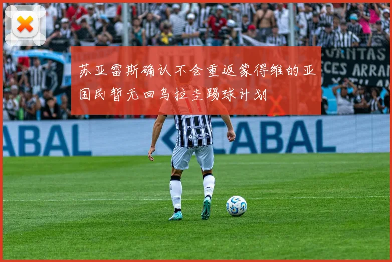 苏亚雷斯确认不会重返蒙得维的亚国民暂无回乌拉圭踢球计划