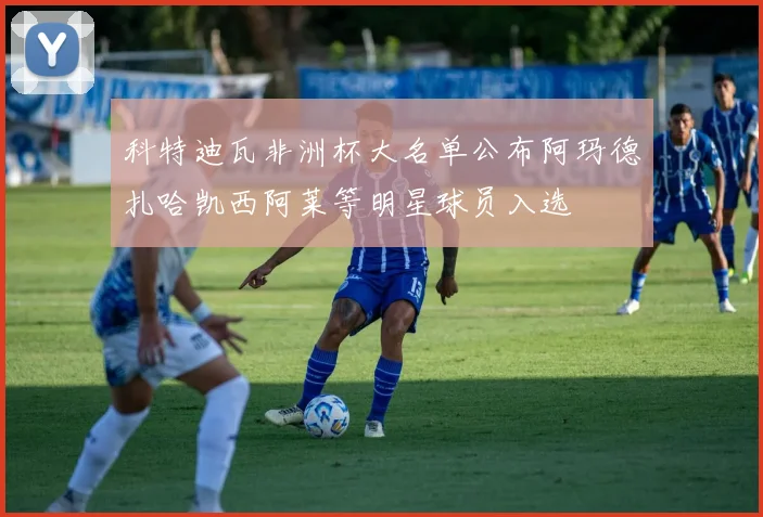 科特迪瓦非洲杯大名单公布阿玛德扎哈凯西阿莱等明星球员入选