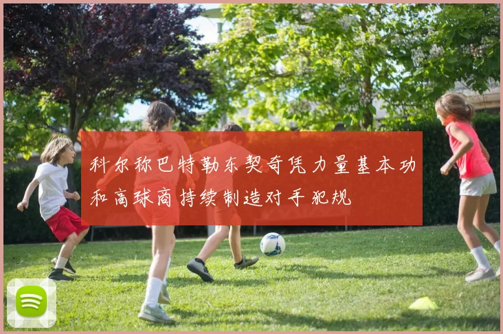 科尔称巴特勒东契奇凭力量基本功和高球商持续制造对手犯规
