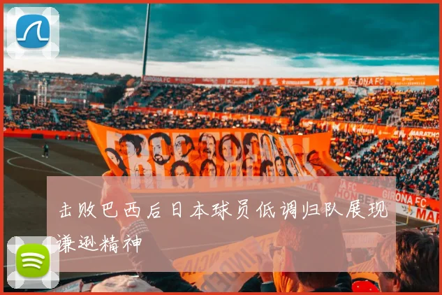 击败巴西后日本球员低调归队展现谦逊精神