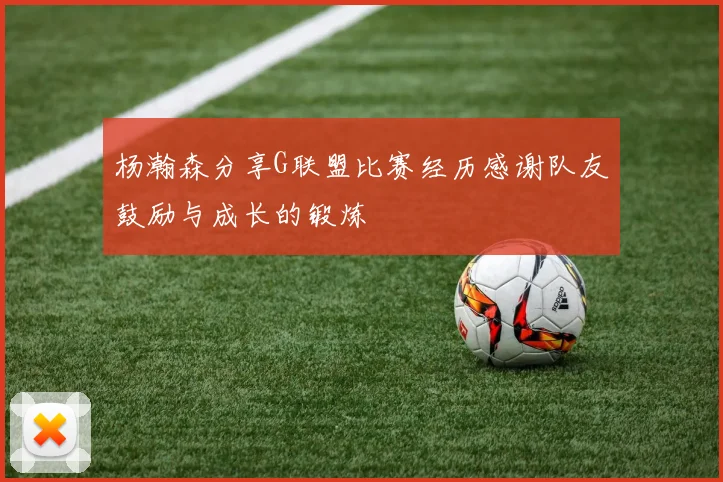 杨瀚森分享G联盟比赛经历感谢队友鼓励与成长的锻炼