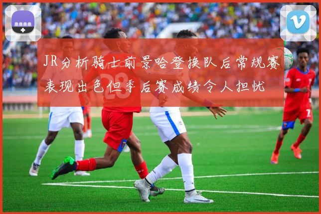 JR分析骑士前景哈登换队后常规赛表现出色但季后赛成绩令人担忧