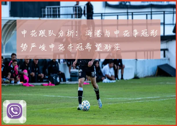 申花跟队分析：海港与申花争冠形势严峻申花夺冠希望渺茫