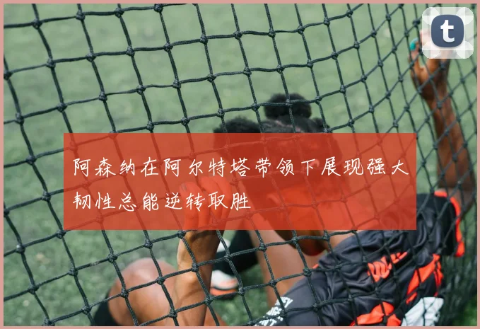 阿森纳在阿尔特塔带领下展现强大韧性总能逆转取胜