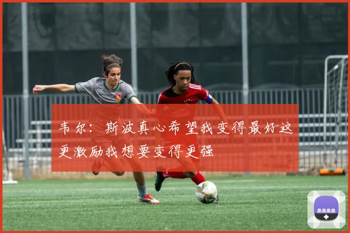韦尔：斯波真心希望我变得最好这更激励我想要变得更强
