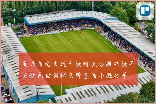 皇马与尤文近十场对决各胜四场平分秋色世俱杯交锋皇马小胜对手