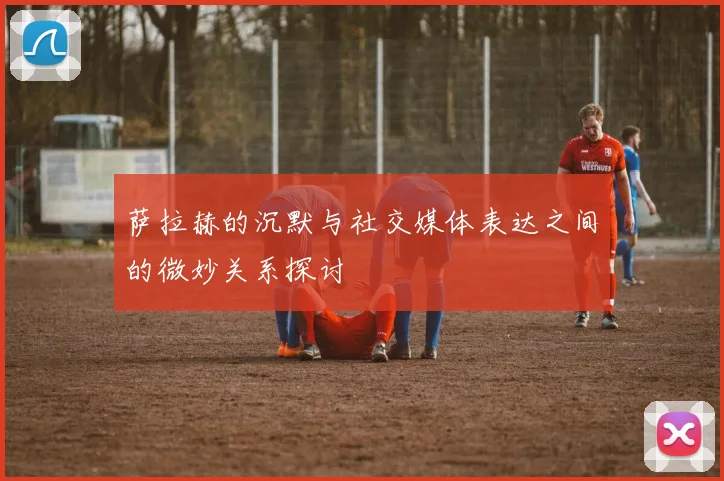 萨拉赫的沉默与社交媒体表达之间的微妙关系探讨