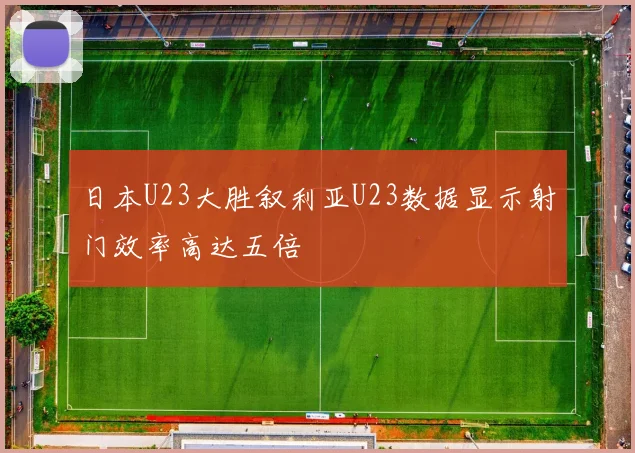 日本U23大胜叙利亚U23数据显示射门效率高达五倍